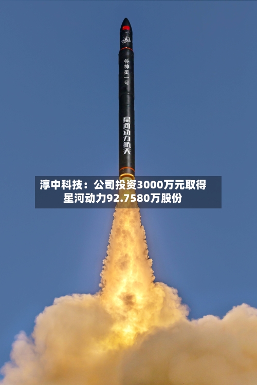 淳中科技：公司投资3000万元取得星河动力92.7580万股份-第2张图片