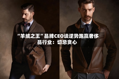 “羊绒之王”品牌CEO谈逆势跑赢奢侈品行业：切忌贪心-第2张图片