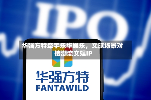 华强方特牵手乐华娱乐，文旅场景对接潮流文娱IP-第2张图片