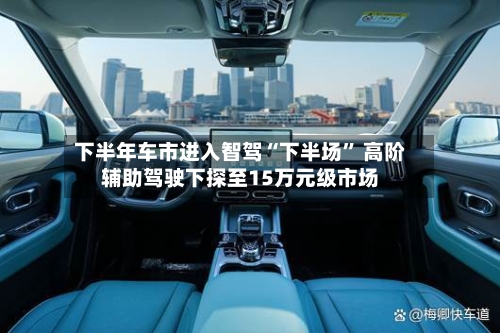 下半年车市进入智驾“下半场” 高阶辅助驾驶下探至15万元级市场-第3张图片