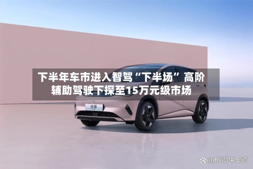 下半年车市进入智驾“下半场” 高阶辅助驾驶下探至15万元级市场-第2张图片