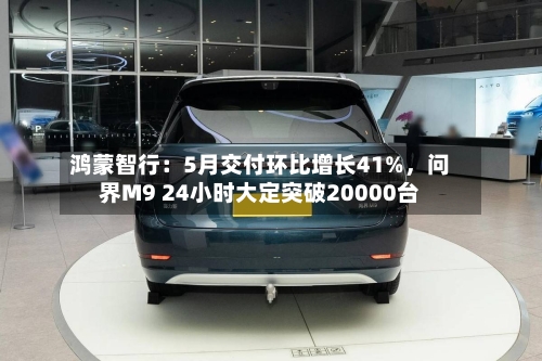 鸿蒙智行：5月交付环比增长41%，问界M9 24小时大定突破20000台
