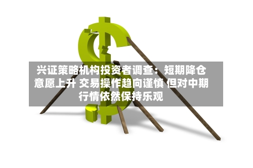 兴证策略机构投资者调查：短期降仓意愿上升 交易操作趋向谨慎 但对中期行情依然保持乐观