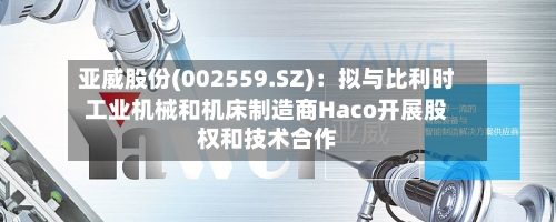 亚威股份(002559.SZ)：拟与比利时工业机械和机床制造商Haco开展股权和技术合作