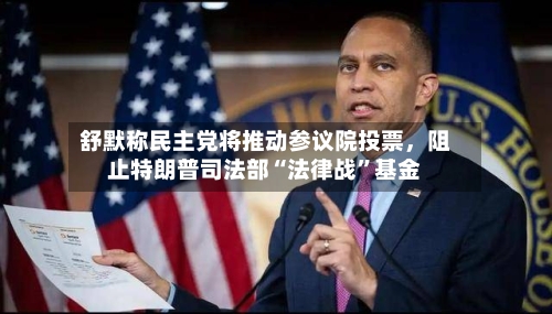舒默称民主党将推动参议院投票，阻止特朗普司法部“法律战”基金-第2张图片