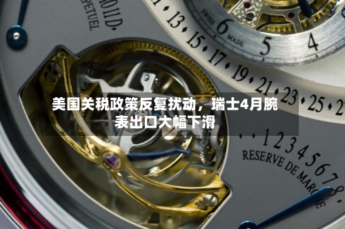 美国关税政策反复扰动，瑞士4月腕表出口大幅下滑-第3张图片