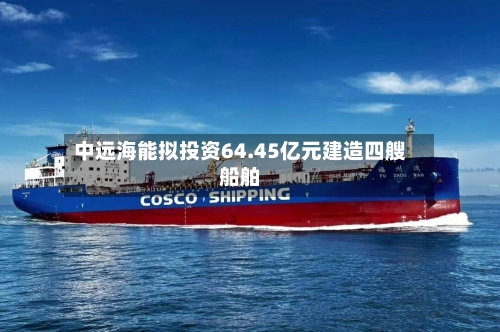 中远海能拟投资64.45亿元建造四艘船舶-第3张图片