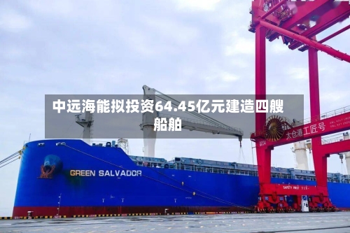 中远海能拟投资64.45亿元建造四艘船舶-第2张图片