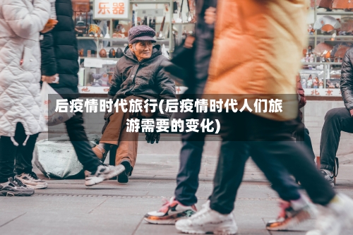 后疫情时代旅行(后疫情时代人们旅游需要的变化)-第3张图片