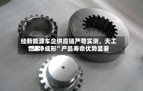 经新能源车企供应链严苛实测	，天工世界“近净成形”产品寿命优势显著-第2张图片