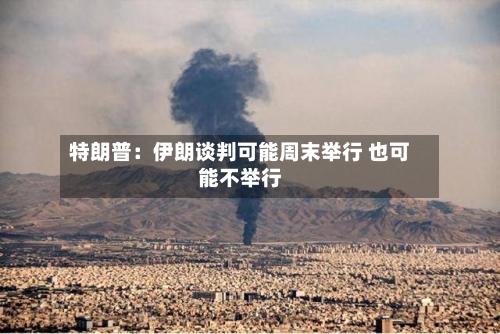 特朗普：伊朗谈判可能周末举行 也可能不举行