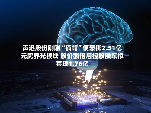 声迅股份刚刚“摘帽	”便豪掷2.51亿元跨界光模块 股价翻倍后控股股东拟套现1.76亿-第2张图片
