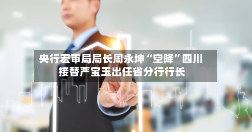 央行宏审局局长周永坤“空降”四川 接替严宝玉出任省分行行长-第2张图片