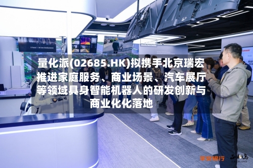 量化派(02685.HK)拟携手北京瑞宏推进家庭服务、商业场景、汽车展厅等领域具身智能机器人的研发创新与商业化化落地-第2张图片