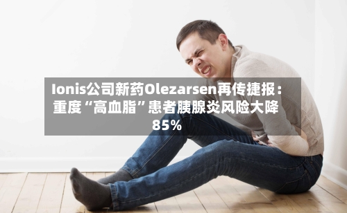 Ionis公司新药Olezarsen再传捷报：重度“高血脂”患者胰腺炎风险大降85%-第2张图片
