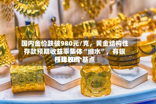 国内金价跌破980元/克	，黄金结构性存款预期收益率集体“缩水”，有银行比较高档降20个基点-第3张图片