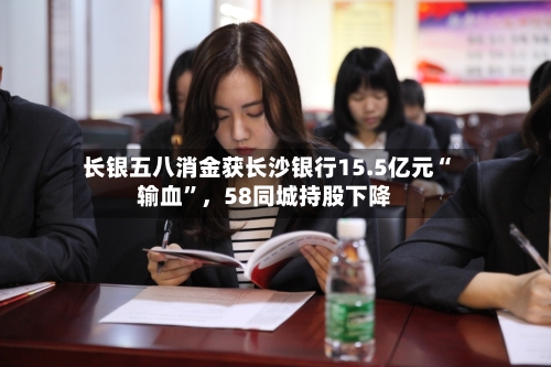长银五八消金获长沙银行15.5亿元“输血	”，58同城持股下降-第2张图片