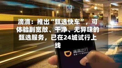 滴滴：推出“甄选快车”	，可体验到宽敞	、干净、无异味的甄选服务，已在24城试行上线-第2张图片