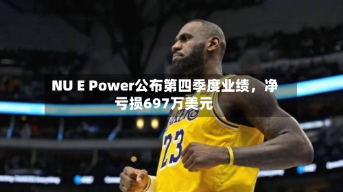 NU E Power公布第四季度业绩，净亏损697万美元-第2张图片