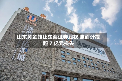 山东黄金转让东海证券股权 账面计提超 7 亿元损失-第2张图片
