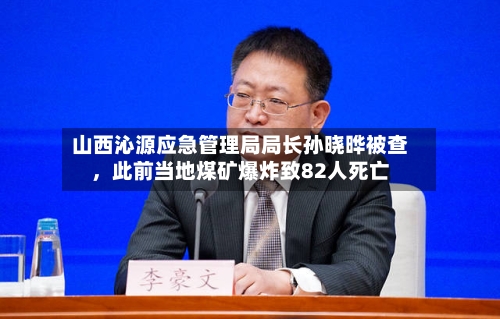 山西沁源应急管理局局长孙晓晔被查，此前当地煤矿爆炸致82人死亡-第2张图片