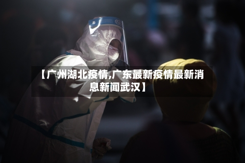 【广州湖北疫情,广东最新疫情最新消息新闻武汉】