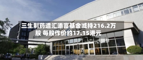 三生制药遭汇添富基金减持216.2万股 每股作价约17.15港元-第2张图片