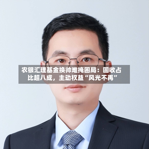 农银汇理基金换帅难掩困局：固收占比超八成	，主动权益“风光不再	”-第3张图片