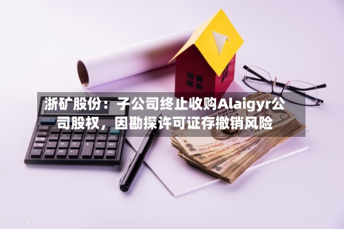 浙矿股份：子公司终止收购Alaigyr公司股权	，因勘探许可证存撤销风险-第3张图片
