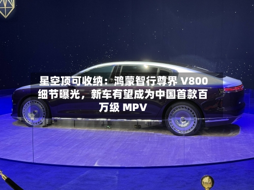 星空顶可收纳：鸿蒙智行尊界 V800 细节曝光，新车有望成为中国首款百万级 MPV-第2张图片