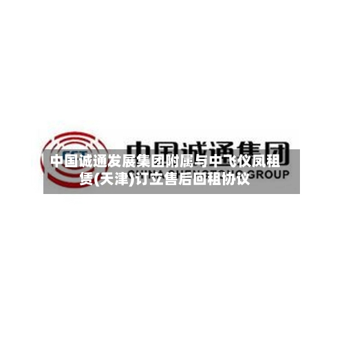 中国诚通发展集团附属与中飞仪凤租赁(天津)订立售后回租协议-第2张图片