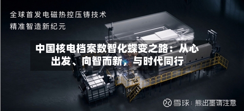 中国核电档案数智化蝶变之路：从心出发、向智而新，与时代同行