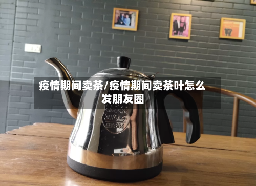疫情期间卖茶/疫情期间卖茶叶怎么发朋友圈-第2张图片