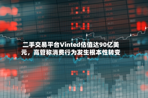 二手交易平台Vinted估值达90亿美元	，高管称消费行为发生根本性转变-第2张图片