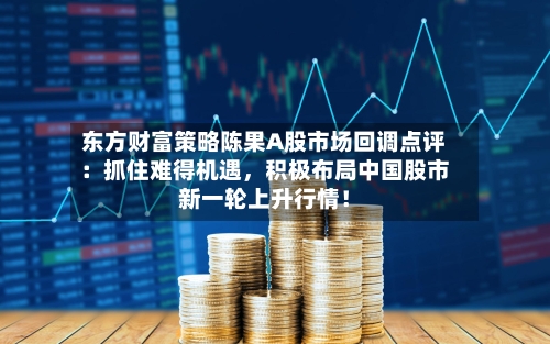 东方财富策略陈果A股市场回调点评：抓住难得机遇，积极布局中国股市新一轮上升行情！-第2张图片