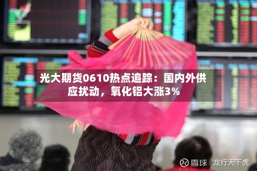 光大期货0610热点追踪：国内外供应扰动，氧化铝大涨3%-第2张图片