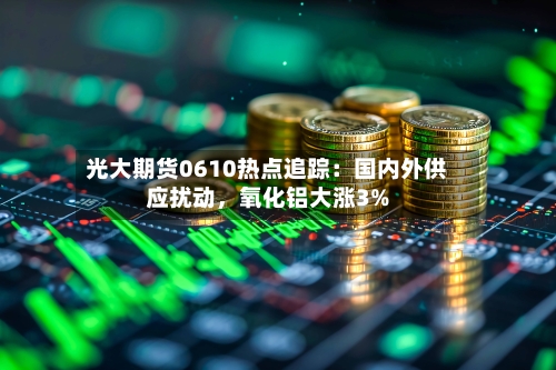光大期货0610热点追踪：国内外供应扰动，氧化铝大涨3%-第3张图片