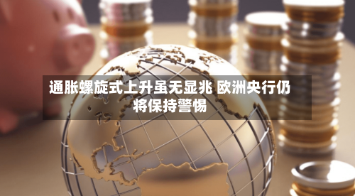 通胀螺旋式上升虽无显兆 欧洲央行仍将保持警惕