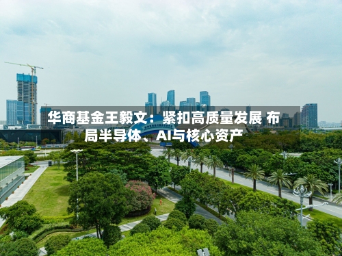 华商基金王毅文：紧扣高质量发展 布局半导体、AI与核心资产-第2张图片
