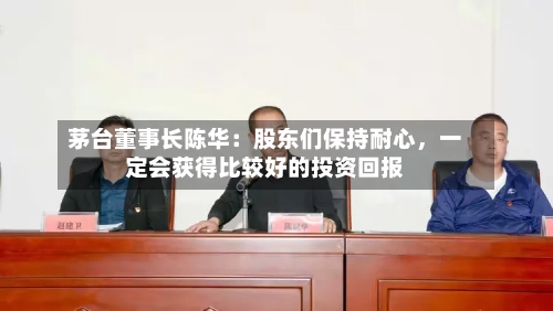 茅台董事长陈华：股东们保持耐心，一定会获得比较好的投资回报-第2张图片