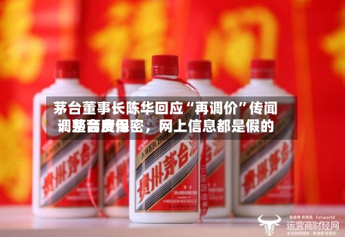 茅台董事长陈华回应“再调价”传闻：茅台费用调整高度保密	，网上信息都是假的-第3张图片