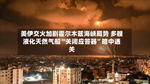 美伊交火加剧霍尔木兹海峡局势 多艘液化天然气船“关闭应答器”暗中通关-第2张图片