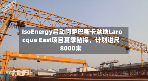 IsoEnergy启动阿萨巴斯卡盆地Larocque East项目夏季钻探	，计划进尺8000米-第2张图片