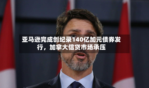 亚马逊完成创纪录140亿加元债券发行，加拿大信贷市场承压-第2张图片