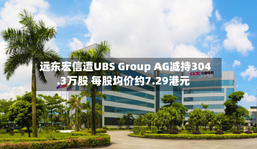 远东宏信遭UBS Group AG减持304.3万股 每股均价约7.29港元-第2张图片
