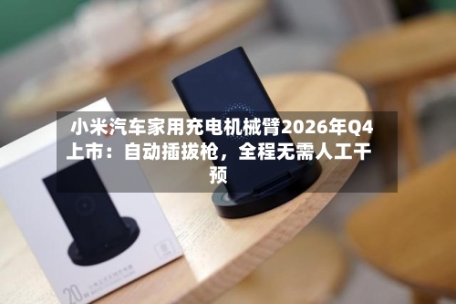 小米汽车家用充电机械臂2026年Q4上市：自动插拔枪	，全程无需人工干预-第2张图片