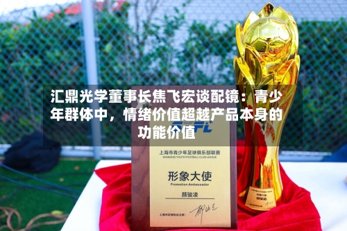 汇鼎光学董事长焦飞宏谈配镜：青少年群体中，情绪价值超越产品本身的功能价值-第2张图片
