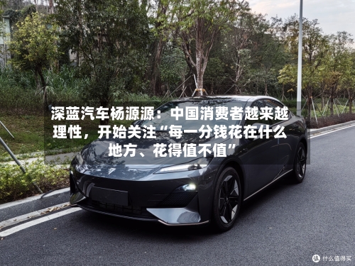 深蓝汽车杨源源：中国消费者越来越理性，开始关注“每一分钱花在什么地方、花得值不值	”-第3张图片