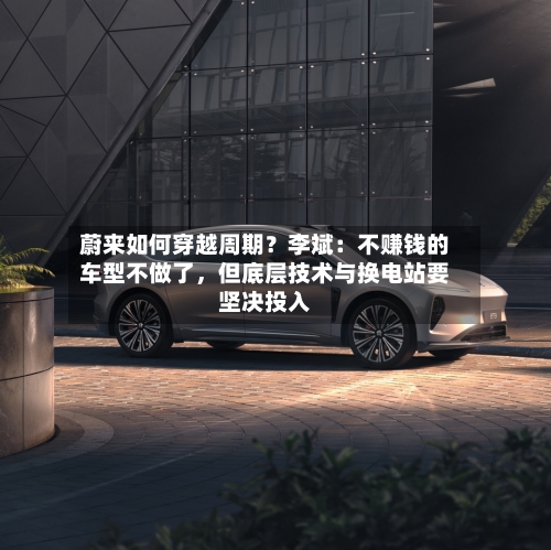 蔚来如何穿越周期？李斌：不赚钱的车型不做了，但底层技术与换电站要坚决投入-第2张图片