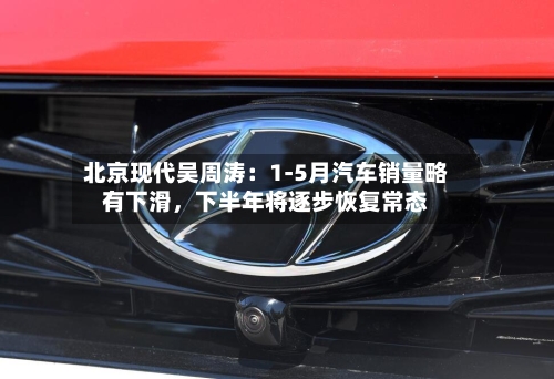 北京现代吴周涛：1-5月汽车销量略有下滑	，下半年将逐步恢复常态-第3张图片